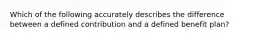 Which of the following accurately describes the difference between a defined contribution and a defined benefit plan?