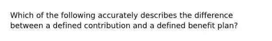 Which of the following accurately describes the difference between a defined contribution and a defined benefit plan?