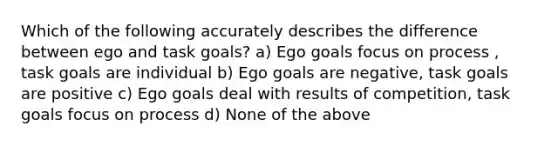 Which of the following accurately describes the difference between ego and task goals? a) Ego goals focus on process , task goals are individual b) Ego goals are negative, task goals are positive c) Ego goals deal with results of competition, task goals focus on process d) None of the above