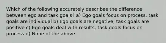 Which of the following accurately describes the difference between ego and task goals? a) Ego goals focus on process, task goals are individual b) Ego goals are negative, task goals are positive c) Ego goals deal with results, task goals focus on process d) None of the above