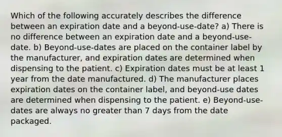 Which of the following accurately describes the difference between an expiration date and a beyond-use-date? a) There is no difference between an expiration date and a beyond-use-date. b) Beyond-use-dates are placed on the container label by the manufacturer, and expiration dates are determined when dispensing to the patient. c) Expiration dates must be at least 1 year from the date manufactured. d) The manufacturer places expiration dates on the container label, and beyond-use dates are determined when dispensing to the patient. e) Beyond-use-dates are always no greater than 7 days from the date packaged.