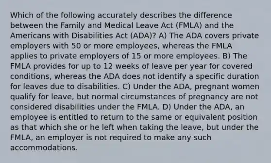 Which of the following accurately describes the difference between the Family and Medical Leave Act (FMLA) and the Americans with Disabilities Act (ADA)? A) The ADA covers private employers with 50 or more employees, whereas the FMLA applies to private employers of 15 or more employees. B) The FMLA provides for up to 12 weeks of leave per year for covered conditions, whereas the ADA does not identify a specific duration for leaves due to disabilities. C) Under the ADA, pregnant women qualify for leave, but normal circumstances of pregnancy are not considered disabilities under the FMLA. D) Under the ADA, an employee is entitled to return to the same or equivalent position as that which she or he left when taking the leave, but under the FMLA, an employer is not required to make any such accommodations.