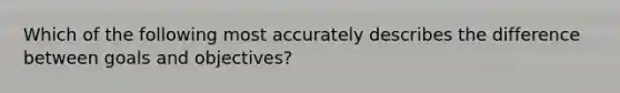 Which of the following most accurately describes the difference between goals and objectives?