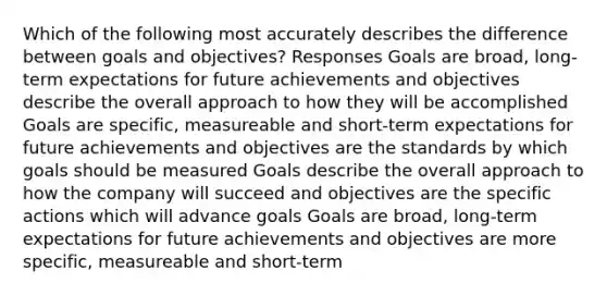 Which of the following most accurately describes the difference between goals and objectives? Responses Goals are broad, long-term expectations for future achievements and objectives describe the overall approach to how they will be accomplished Goals are specific, measureable and short-term expectations for future achievements and objectives are the standards by which goals should be measured Goals describe the overall approach to how the company will succeed and objectives are the specific actions which will advance goals Goals are broad, long-term expectations for future achievements and objectives are more specific, measureable and short-term