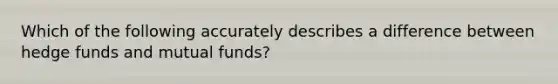 Which of the following accurately describes a difference between hedge funds and mutual funds?