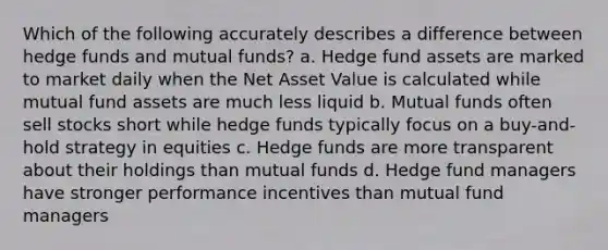 Which of the following accurately describes a difference between hedge funds and mutual funds? a. Hedge fund assets are marked to market daily when the Net Asset Value is calculated while mutual fund assets are much less liquid b. Mutual funds often sell stocks short while hedge funds typically focus on a buy-and-hold strategy in equities c. Hedge funds are more transparent about their holdings than mutual funds d. Hedge fund managers have stronger performance incentives than mutual fund managers