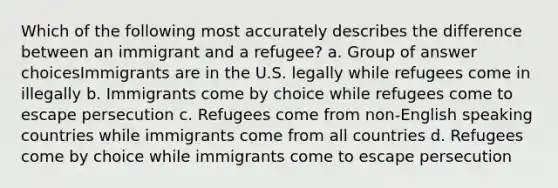 Which of the following most accurately describes the difference between an immigrant and a refugee? a. Group of answer choicesImmigrants are in the U.S. legally while refugees come in illegally b. Immigrants come by choice while refugees come to escape persecution c. Refugees come from non-English speaking countries while immigrants come from all countries d. Refugees come by choice while immigrants come to escape persecution