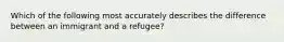 Which of the following most accurately describes the difference between an immigrant and a refugee?