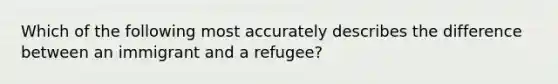 Which of the following most accurately describes the difference between an immigrant and a refugee?