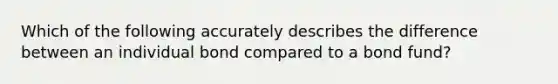 Which of the following accurately describes the difference between an individual bond compared to a bond fund?