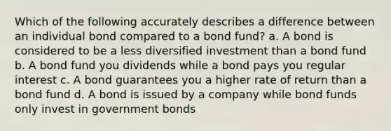 Which of the following accurately describes a difference between an individual bond compared to a bond fund? a. A bond is considered to be a less diversified investment than a bond fund b. A bond fund you dividends while a bond pays you regular interest c. A bond guarantees you a higher rate of return than a bond fund d. A bond is issued by a company while bond funds only invest in government bonds