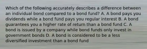 Which of the following accurately describes a difference between an individual bond compared to a bond fund? A. A bond pays you dividends while a bond fund pays you regular interest B. A bond guarantees you a higher rate of return than a bond fund C. A bond is issued by a company while bond funds only invest in government bonds D. A bond is considered to be a less diversified investment than a bond fund