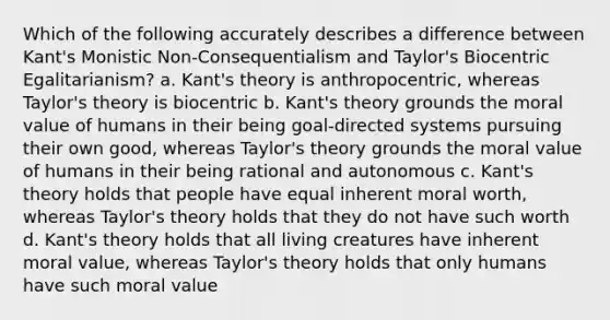 Which of the following accurately describes a difference between Kant's Monistic Non-Consequentialism and Taylor's Biocentric Egalitarianism? a. Kant's theory is anthropocentric, whereas Taylor's theory is biocentric b. Kant's theory grounds the moral value of humans in their being goal-directed systems pursuing their own good, whereas Taylor's theory grounds the moral value of humans in their being rational and autonomous c. Kant's theory holds that people have equal inherent moral worth, whereas Taylor's theory holds that they do not have such worth d. Kant's theory holds that all living creatures have inherent moral value, whereas Taylor's theory holds that only humans have such moral value