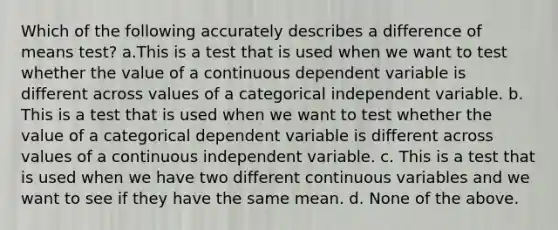 Which of the following accurately describes a difference of means test? a.This is a test that is used when we want to test whether the value of a continuous dependent variable is different across values of a categorical independent variable. b. This is a test that is used when we want to test whether the value of a categorical dependent variable is different across values of a continuous independent variable. c. This is a test that is used when we have two different continuous variables and we want to see if they have the same mean. d. None of the above.