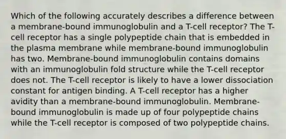 Which of the following accurately describes a difference between a membrane-bound immunoglobulin and a T-cell receptor? The T-cell receptor has a single polypeptide chain that is embedded in the plasma membrane while membrane-bound immunoglobulin has two. Membrane-bound immunoglobulin contains domains with an immunoglobulin fold structure while the T-cell receptor does not. The T-cell receptor is likely to have a lower dissociation constant for antigen binding. A T-cell receptor has a higher avidity than a membrane-bound immunoglobulin. Membrane-bound immunoglobulin is made up of four polypeptide chains while the T-cell receptor is composed of two polypeptide chains.