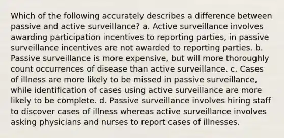 Which of the following accurately describes a difference between passive and active surveillance? a. Active surveillance involves awarding participation incentives to reporting parties, in passive surveillance incentives are not awarded to reporting parties. b. Passive surveillance is more expensive, but will more thoroughly count occurrences of disease than active surveillance. c. Cases of illness are more likely to be missed in passive surveillance, while identification of cases using active surveillance are more likely to be complete. d. Passive surveillance involves hiring staff to discover cases of illness whereas active surveillance involves asking physicians and nurses to report cases of illnesses.