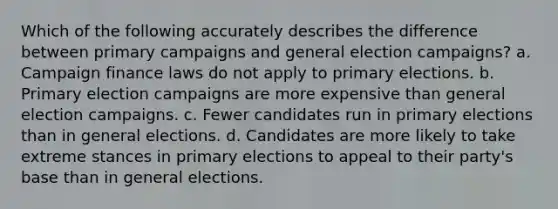 Which of the following accurately describes the difference between primary campaigns and general election campaigns? a. Campaign finance laws do not apply to primary elections. b. Primary election campaigns are more expensive than general election campaigns. c. Fewer candidates run in primary elections than in general elections. d. Candidates are more likely to take extreme stances in primary elections to appeal to their party's base than in general elections.