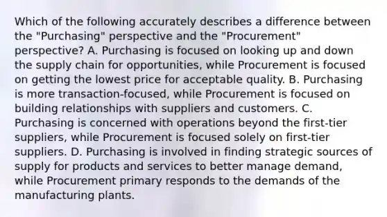 Which of the following accurately describes a difference between the "Purchasing" perspective and the "Procurement" perspective? A. Purchasing is focused on looking up and down the supply chain for opportunities, while Procurement is focused on getting the lowest price for acceptable quality. B. Purchasing is more transaction-focused, while Procurement is focused on building relationships with suppliers and customers. C. Purchasing is concerned with operations beyond the first-tier suppliers, while Procurement is focused solely on first-tier suppliers. D. Purchasing is involved in finding strategic sources of supply for products and services to better manage demand, while Procurement primary responds to the demands of the manufacturing plants.