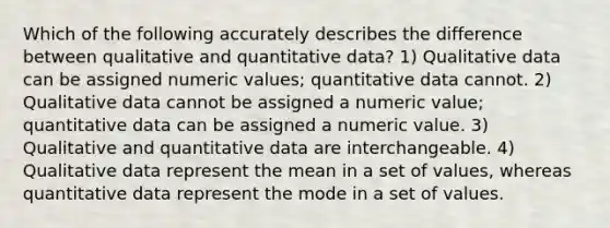 Which of the following accurately describes the difference between qualitative and quantitative data? 1) Qualitative data can be assigned numeric values; quantitative data cannot. 2) Qualitative data cannot be assigned a numeric value; quantitative data can be assigned a numeric value. 3) Qualitative and quantitative data are interchangeable. 4) Qualitative data represent the mean in a set of values, whereas quantitative data represent the mode in a set of values.