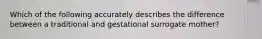 Which of the following accurately describes the difference between a traditional and gestational surrogate mother?