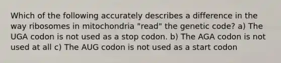 Which of the following accurately describes a difference in the way ribosomes in mitochondria "read" the genetic code? a) The UGA codon is not used as a stop codon. b) The AGA codon is not used at all c) The AUG codon is not used as a start codon