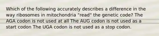 Which of the following accurately describes a difference in the way ribosomes in mitochondria "read" the genetic code? The AGA codon is not used at all The AUG codon is not used as a start codon The UGA codon is not used as a stop codon.