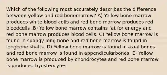 Which of the following most accurately describes the difference between yellow and red bonemarrow? A) Yellow bone marrow produces white blood cells and red bone marrow produces red bloodcells .B) Yellow bone marrow contains fat for energy and red bone marrow produces blood cells. C) Yellow bone marrow is found in spongy long bone and red bone marrow is found in longbone shafts. D) Yellow bone marrow is found in axial bones and red bone marrow is found in appendicularbones. E) Yellow bone marrow is produced by chondrocytes and red bone marrow is produced byosteocytes