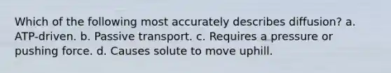 Which of the following most accurately describes diffusion? a. ATP-driven. b. Passive transport. c. Requires a pressure or pushing force. d. Causes solute to move uphill.