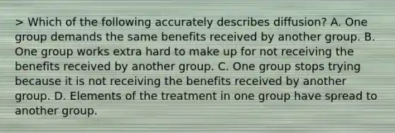 > Which of the following accurately describes diffusion? A. One group demands the same benefits received by another group. B. One group works extra hard to make up for not receiving the benefits received by another group. C. One group stops trying because it is not receiving the benefits received by another group. D. Elements of the treatment in one group have spread to another group.