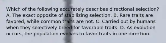 Which of the following accurately describes directional selection? A. The exact opposite of stabilizing selection. B. Rare traits are favored, while common traits are not. C. Carried out by humans when they selectively breed for favorable traits. D. As evolution occurs, the population evolves to favor traits in one direction.