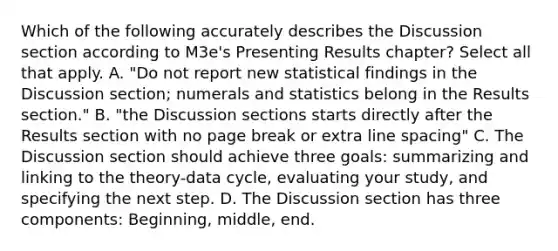 Which of the following accurately describes the Discussion section according to M3e's Presenting Results chapter? Select all that apply. A. "Do not report new statistical findings in the Discussion section; numerals and statistics belong in the Results section." B. "the Discussion sections starts directly after the Results section with no page break or extra line spacing" C. The Discussion section should achieve three goals: summarizing and linking to the theory-data cycle, evaluating your study, and specifying the next step. D. The Discussion section has three components: Beginning, middle, end.