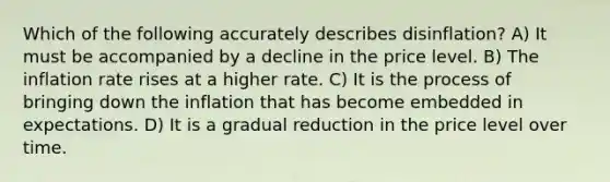 Which of the following accurately describes disinflation? A) It must be accompanied by a decline in the price level. B) The inflation rate rises at a higher rate. C) It is the process of bringing down the inflation that has become embedded in expectations. D) It is a gradual reduction in the price level over time.