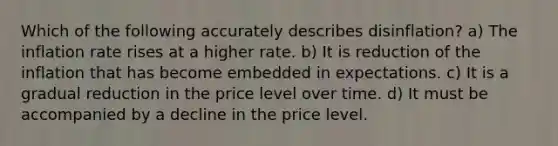 Which of the following accurately describes disinflation? a) The inflation rate rises at a higher rate. b) It is reduction of the inflation that has become embedded in expectations. c) It is a gradual reduction in the price level over time. d) It must be accompanied by a decline in the price level.