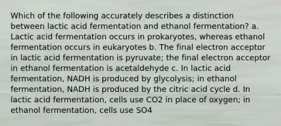 Which of the following accurately describes a distinction between lactic acid fermentation and ethanol fermentation? a. Lactic acid fermentation occurs in prokaryotes, whereas ethanol fermentation occurs in eukaryotes b. The final electron acceptor in lactic acid fermentation is pyruvate; the final electron acceptor in ethanol fermentation is acetaldehyde c. In lactic acid fermentation, NADH is produced by glycolysis; in ethanol fermentation, NADH is produced by the citric acid cycle d. In lactic acid fermentation, cells use CO2 in place of oxygen; in ethanol fermentation, cells use SO4