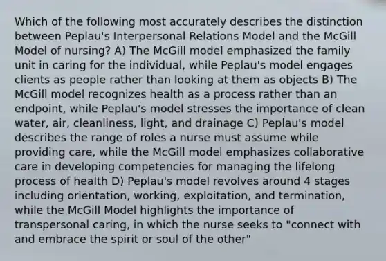 Which of the following most accurately describes the distinction between Peplau's Interpersonal Relations Model and the McGill Model of nursing? A) The McGill model emphasized the family unit in caring for the individual, while Peplau's model engages clients as people rather than looking at them as objects B) The McGill model recognizes health as a process rather than an endpoint, while Peplau's model stresses the importance of clean water, air, cleanliness, light, and drainage C) Peplau's model describes the range of roles a nurse must assume while providing care, while the McGill model emphasizes collaborative care in developing competencies for managing the lifelong process of health D) Peplau's model revolves around 4 stages including orientation, working, exploitation, and termination, while the McGill Model highlights the importance of transpersonal caring, in which the nurse seeks to "connect with and embrace the spirit or soul of the other"