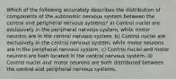 Which of the following accurately describes the distribution of components of the autonomic nervous system between the central and peripheral nervous systems? a) Control nuclei are exclusively in the peripheral nervous system, while motor neurons are in the central nervous system. b) Control nuclei are exclusively in the central nervous system, while motor neurons are in the peripheral nervous system. c) Control nuclei and motor neurons are both located in the central nervous system. d) Control nuclei and motor neurons are both distributed between the central and peripheral nervous systems.