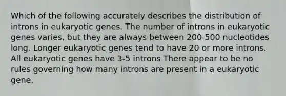 Which of the following accurately describes the distribution of introns in eukaryotic genes. The number of introns in eukaryotic genes varies, but they are always between 200-500 nucleotides long. Longer eukaryotic genes tend to have 20 or more introns. All eukaryotic genes have 3-5 introns There appear to be no rules governing how many introns are present in a eukaryotic gene.