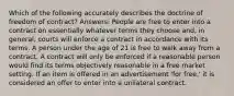 Which of the following accurately describes the doctrine of freedom of contract? Answers: People are free to enter into a contract on essentially whatever terms they choose and, in general, courts will enforce a contract in accordance with its terms. A person under the age of 21 is free to walk away from a contract. A contract will only be enforced if a reasonable person would find its terms objectively reasonable in a free market setting. If an item is offered in an advertisement 'for free,' it is considered an offer to enter into a unilateral contract.