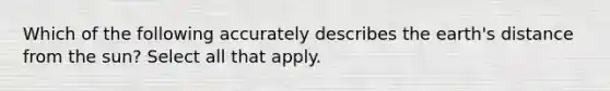 Which of the following accurately describes the earth's distance from the sun? Select all that apply.