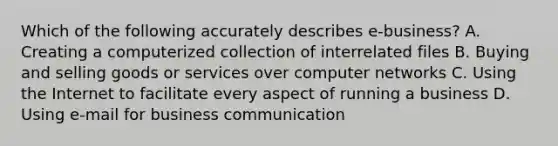 Which of the following accurately describes e-business? A. Creating a computerized collection of interrelated files B. Buying and selling goods or services over computer networks C. Using the Internet to facilitate every aspect of running a business D. Using e-mail for business communication