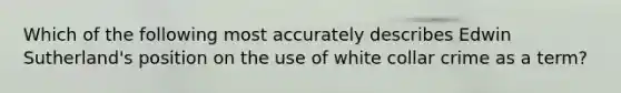 Which of the following most accurately describes Edwin Sutherland's position on the use of white collar crime as a term?