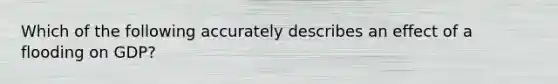 Which of the following accurately describes an effect of a flooding on GDP?