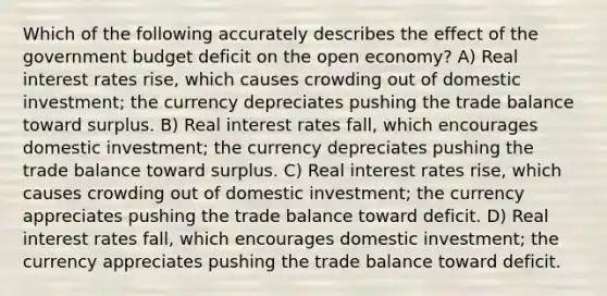 Which of the following accurately describes the effect of the government budget deficit on the open economy? A) Real interest rates rise, which causes crowding out of domestic investment; the currency depreciates pushing the trade balance toward surplus. B) Real interest rates fall, which encourages domestic investment; the currency depreciates pushing the trade balance toward surplus. C) Real interest rates rise, which causes crowding out of domestic investment; the currency appreciates pushing the trade balance toward deficit. D) Real interest rates fall, which encourages domestic investment; the currency appreciates pushing the trade balance toward deficit.