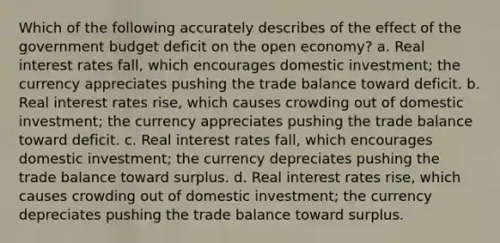 Which of the following accurately describes of the effect of the government budget deficit on the open economy? a. Real interest rates fall, which encourages domestic investment; the currency appreciates pushing the trade balance toward deficit. b. Real interest rates rise, which causes crowding out of domestic investment; the currency appreciates pushing the trade balance toward deficit. c. Real interest rates fall, which encourages domestic investment; the currency depreciates pushing the trade balance toward surplus. d. Real interest rates rise, which causes crowding out of domestic investment; the currency depreciates pushing the trade balance toward surplus.