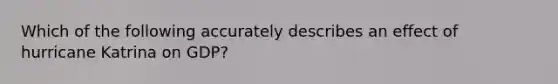 Which of the following accurately describes an effect of hurricane Katrina on GDP?