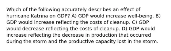 Which of the following accurately describes an effect of hurricane Katrina on GDP? A) GDP would increase well-being. B) GDP would increase reflecting the costs of cleanup. C) GDP would decrease reflecting the costs of cleanup. D) GDP would increase reflecting the decrease in production that occurred during the storm and the productive capacity lost in the storm.