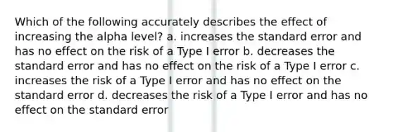 Which of the following accurately describes the effect of increasing the alpha level? a. increases the standard error and has no effect on the risk of a Type I error b. decreases the standard error and has no effect on the risk of a Type I error c. increases the risk of a Type I error and has no effect on the standard error d. decreases the risk of a Type I error and has no effect on the standard error