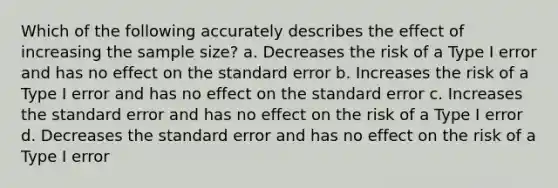 Which of the following accurately describes the effect of increasing the <a href='https://www.questionai.com/knowledge/km2eMbMMqT-sample-size' class='anchor-knowledge'>sample size</a>?​ ​a. Decreases the risk of a Type I error and has no effect on the standard error ​b. Increases the risk of a Type I error and has no effect on the standard error ​c. Increases the standard error and has no effect on the risk of a Type I error d. Decreases the standard error and has no effect on the risk of a Type I error