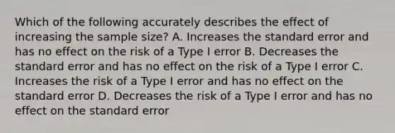 Which of the following accurately describes the effect of increasing the sample size? A. Increases the standard error and has no effect on the risk of a Type I error B. Decreases the standard error and has no effect on the risk of a Type I error C. Increases the risk of a Type I error and has no effect on the standard error D. Decreases the risk of a Type I error and has no effect on the standard error