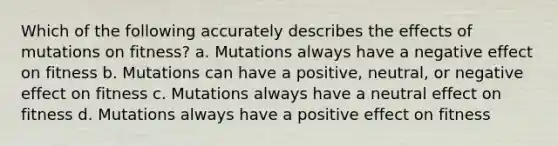 Which of the following accurately describes the effects of mutations on fitness? a. Mutations always have a negative effect on fitness b. Mutations can have a positive, neutral, or negative effect on fitness c. Mutations always have a neutral effect on fitness d. Mutations always have a positive effect on fitness